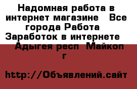 Надомная работа в интернет магазине - Все города Работа » Заработок в интернете   . Адыгея респ.,Майкоп г.